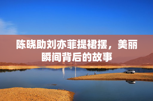 陈晓助刘亦菲提裙摆，美丽瞬间背后的故事