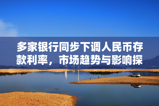 多家银行同步下调人民币存款利率，市场趋势与影响探析