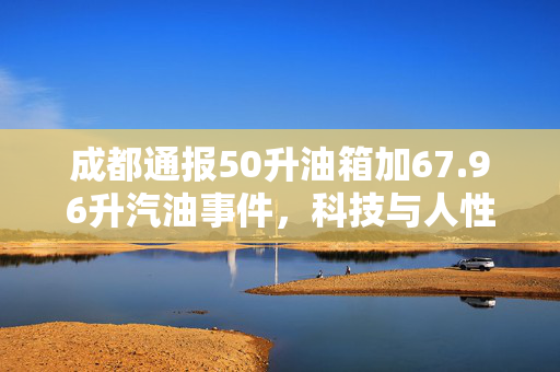 成都通报50升油箱加67.96升汽油事件，科技与人性管理的双重反思