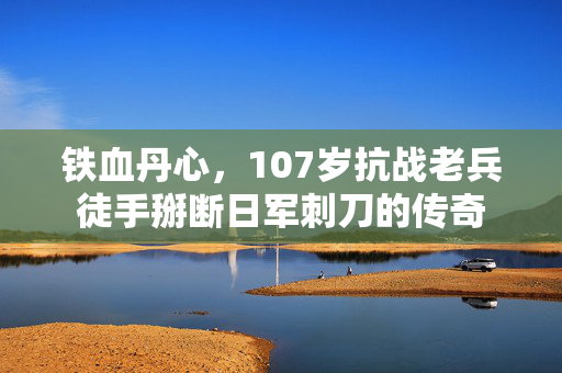铁血丹心，107岁抗战老兵徒手掰断日军刺刀的传奇