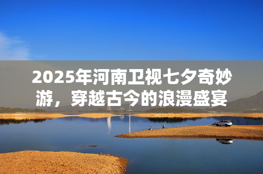 2025年河南卫视七夕奇妙游，穿越古今的浪漫盛宴