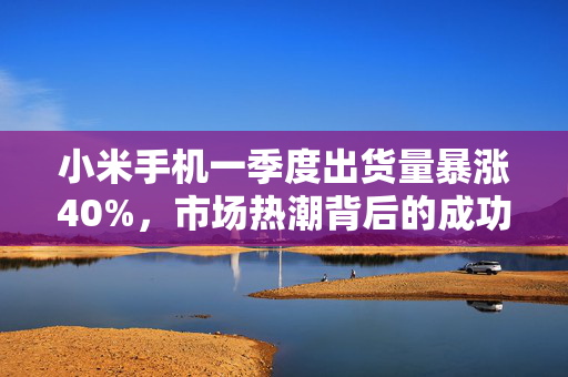 小米手机一季度出货量暴涨40%，市场热潮背后的成功秘诀