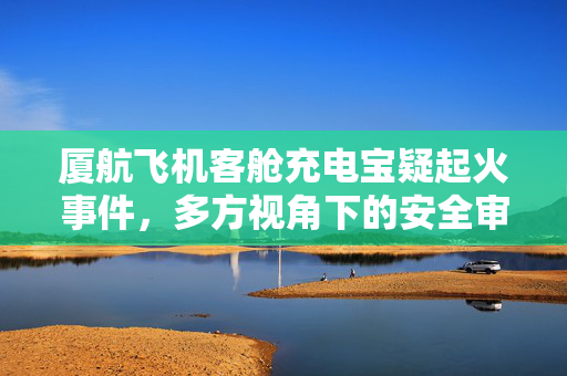厦航飞机客舱充电宝疑起火事件，多方视角下的安全审视与应对策略