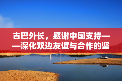 古巴外长，感谢中国支持——深化双边友谊与合作的坚实基石