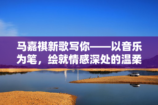 马嘉祺新歌写你——以音乐为笔，绘就情感深处的温柔画卷