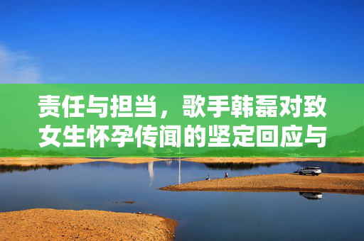 责任与担当，歌手韩磊对致女生怀孕传闻的坚定回应与法律行动