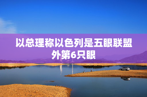 以总理称以色列是五眼联盟外第6只眼
