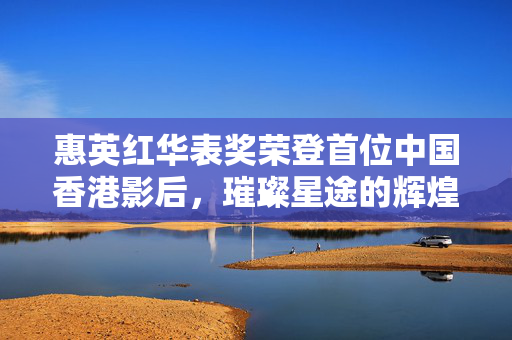 惠英红华表奖荣登首位中国香港影后，璀璨星途的辉煌时刻