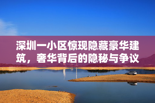 深圳一小区惊现隐藏豪华建筑，奢华背后的隐秘与争议