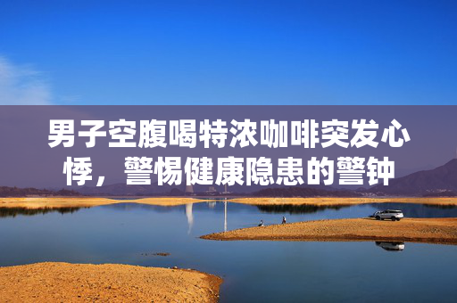 男子空腹喝特浓咖啡突发心悸，警惕健康隐患的警钟