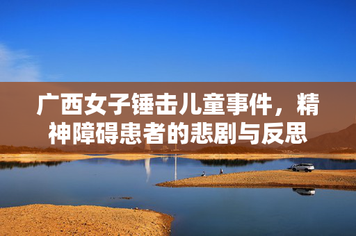 广西女子锤击儿童事件，精神障碍患者的悲剧与反思