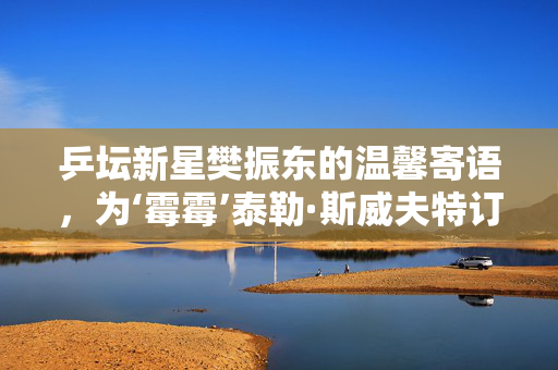 乒坛新星樊振东的温馨寄语，为‘霉霉’泰勒·斯威夫特订婚献上最诚挚的祝福