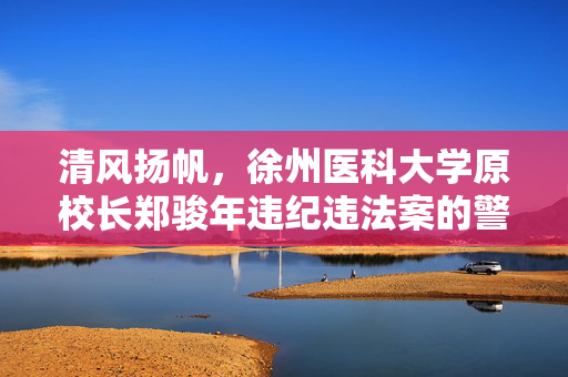 清风扬帆，徐州医科大学原校长郑骏年违纪违法案的警示与反思