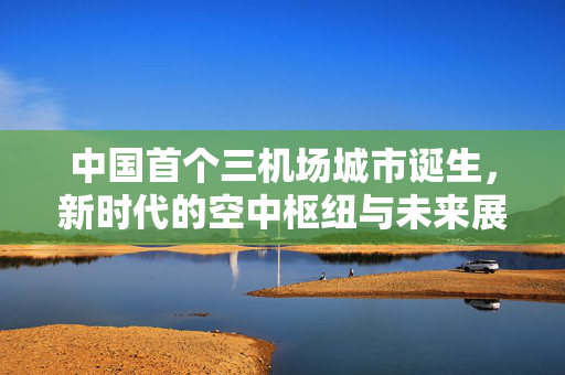 中国首个三机场城市诞生，新时代的空中枢纽与未来展望