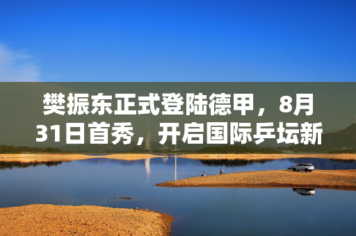 樊振东正式登陆德甲，8月31日首秀，开启国际乒坛新篇章