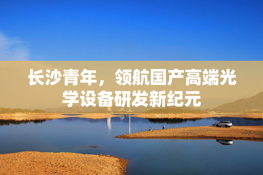 长沙青年，领航国产高端光学设备研发新纪元