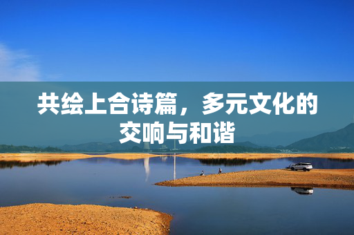 共绘上合诗篇，多元文化的交响与和谐