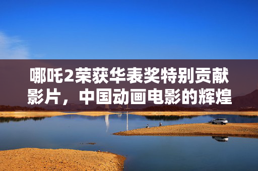 哪吒2荣获华表奖特别贡献影片，中国动画电影的辉煌里程碑