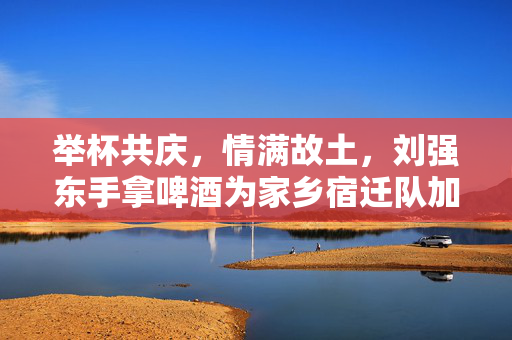 举杯共庆，情满故土，刘强东手拿啤酒为家乡宿迁队加油的温暖瞬间