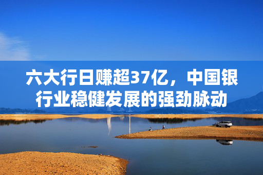 六大行日赚超37亿，中国银行业稳健发展的强劲脉动