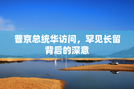 普京总统华访问，罕见长留背后的深意