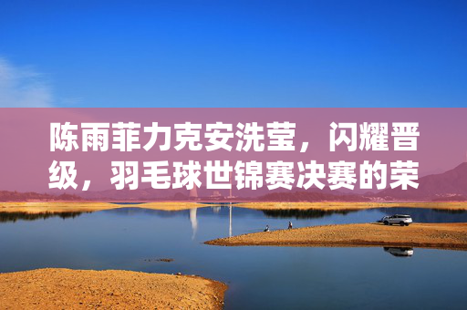 陈雨菲力克安洗莹，闪耀晋级，羽毛球世锦赛决赛的荣耀之路