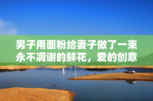男子用面粉给妻子做了一束永不凋谢的鲜花，爱的创意与温情