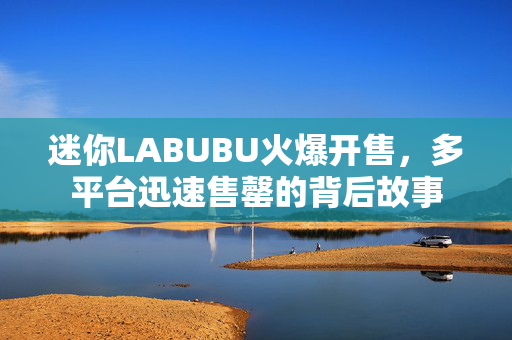 迷你LABUBU火爆开售，多平台迅速售罄的背后故事