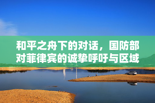 和平之舟下的对话，国防部对菲律宾的诚挚呼吁与区域合作新愿景