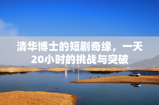清华博士的短剧奇缘，一天20小时的挑战与突破
