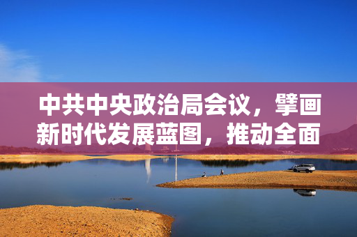 中共中央政治局会议，擘画新时代发展蓝图，推动全面建设社会主义现代化国家新征程