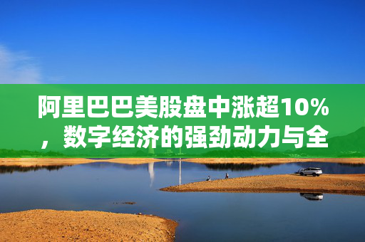 阿里巴巴美股盘中涨超10%，数字经济的强劲动力与全球市场信心