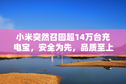 小米突然召回超14万台充电宝，安全为先，品质至上的企业责任