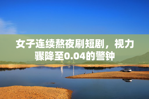 女子连续熬夜刷短剧，视力骤降至0.04的警钟