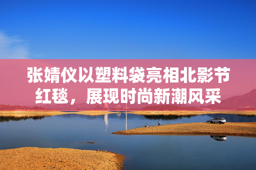 张婧仪以塑料袋亮相北影节红毯，展现时尚新潮风采