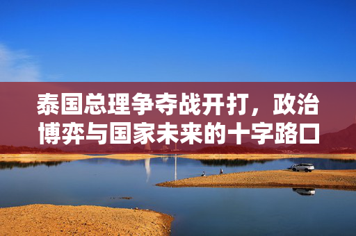 泰国总理争夺战开打，政治博弈与国家未来的十字路口