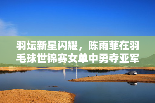 羽坛新星闪耀，陈雨菲在羽毛球世锦赛女单中勇夺亚军