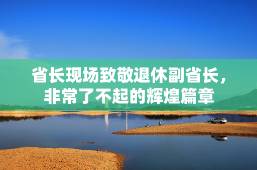 省长现场致敬退休副省长，非常了不起的辉煌篇章