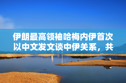 伊朗最高领袖哈梅内伊首次以中文发文谈中伊关系，共筑互信，携手前行