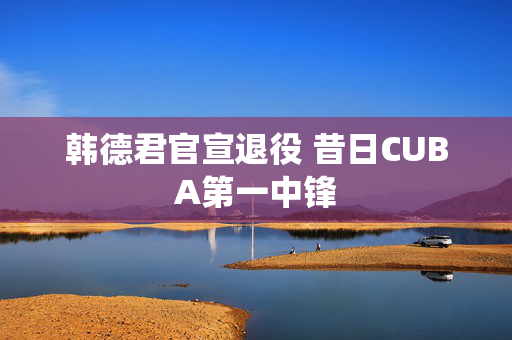韩德君官宣退役 昔日CUBA第一中锋