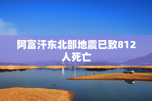 阿富汗东北部地震已致812人死亡
