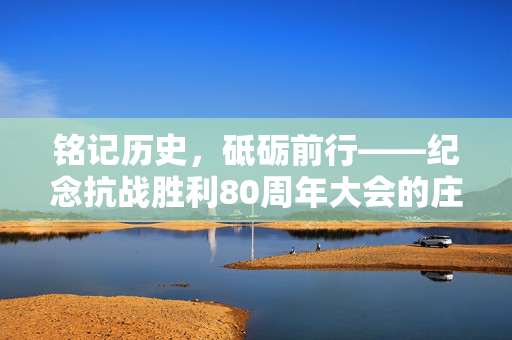 铭记历史，砥砺前行——纪念抗战胜利80周年大会的庄严时刻