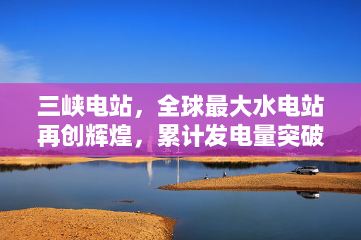 三峡电站，全球最大水电站再创辉煌，累计发电量突破1.8万亿千瓦时