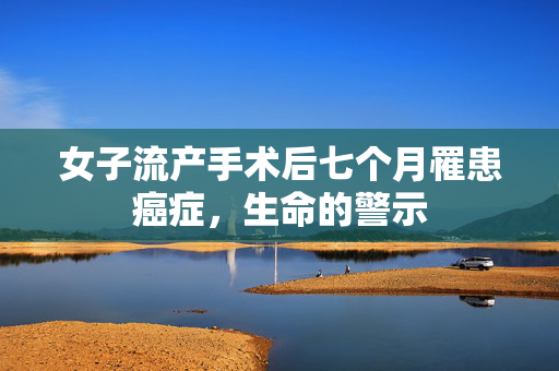 女子流产手术后七个月罹患癌症，生命的警示