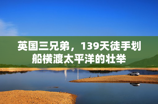 英国三兄弟，139天徒手划船横渡太平洋的壮举