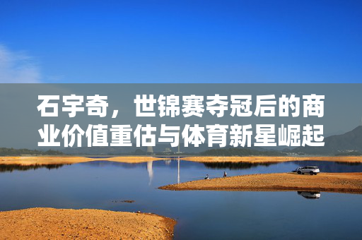 石宇奇，世锦赛夺冠后的商业价值重估与体育新星崛起