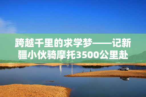 跨越千里的求学梦——记新疆小伙骑摩托3500公里赴郑州上学的非凡之旅