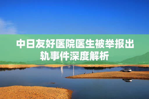 中日友好医院医生被举报出轨事件深度解析