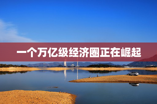 一个万亿级经济圈正在崛起