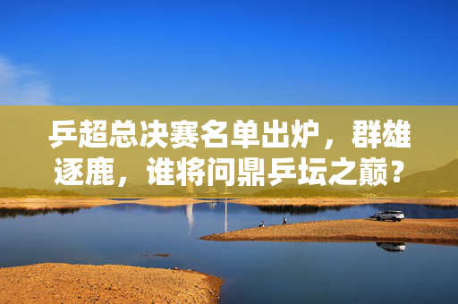 乒超总决赛名单出炉，群雄逐鹿，谁将问鼎乒坛之巅？